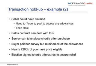 pkf-francisclark.co.uk
Transaction hold-up – example (2)
• Seller could have claimed
• Need to ‘force’ to pool to access any allowances
• Then elect
• Sales contract can deal with this
• Survey can take place shortly after purchase
• Buyer paid for survey but retained all of the allowances
• Nearly £200k of purchase price eligible
• Election signed shortly afterwards to secure relief
 