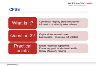 pkf-francisclark.co.uk
• Commercial Property Standard Enquiries
• Information provided by seller to buyerWhat is it?
• Capital allowances on fixtures
• Last question – ensure not left until lastQuestion 32
• Ensure responses appropriate
• Ensure any previous elections identified
• History of property required
Practical
points
CPSE
 