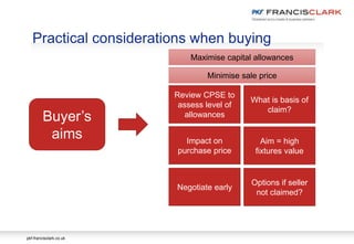 pkf-francisclark.co.uk
Practical considerations when buying
Buyer’s
aims
Review CPSE to
assess level of
allowances
Impact on
purchase price
Negotiate early
What is basis of
claim?
Aim = high
fixtures value
Options if seller
not claimed?
Maximise capital allowances
Minimise sale price
 
