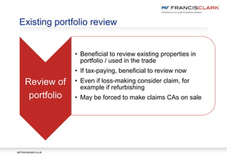 pkf-francisclark.co.uk
Existing portfolio review
Review of
portfolio
• Beneficial to review existing properties in
portfolio / used in the trade
• If tax-paying, beneficial to review now
• Even if loss-making consider claim, for
example if refurbishing
• May be forced to make claims CAs on sale
 