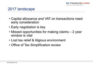 pkf-francisclark.co.uk
2017 landscape
• Capital allowance and VAT on transactions need
early consideration
• Early negotiation is key
• Missed opportunities for making claims – 2 year
window is vital
• Lost tax relief & litigious environment
• Office of Tax Simplification review
 