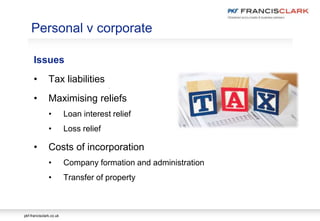 pkf-francisclark.co.uk
.
Personal v corporate
Issues
• Tax liabilities
• Maximising reliefs
• Loan interest relief
• Loss relief
• Costs of incorporation
• Company formation and administration
• Transfer of property
 