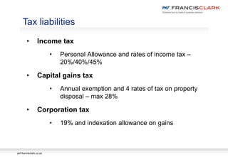 pkf-francisclark.co.uk
.
Tax liabilities
• Income tax
• Personal Allowance and rates of income tax –
20%/40%/45%
• Capital gains tax
• Annual exemption and 4 rates of tax on property
disposal – max 28%
• Corporation tax
• 19% and indexation allowance on gains
 