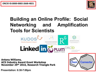 ORCID ID:0000-0002-2668-4821
Social Media Tools for Scientists
and Building an Online Profile
Antony Williams,
ACS Industry Award Grant Workshop
November 29th 2016, Research Triangle Park
Building an Online Profile: Social
Networking and Amplification
Tools for Scientists
Presentation: 6:30-7:00pm
 
