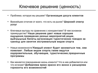 ( )Ключевое решение ценность
• , ?Проблема которую мы решаем Организация досуга клиентов
• , ?Важнейшее отличие от всего что есть на рынке Широкий спектр
услуг
• ?Ключевые выгоды по сравнению с конкурентами В чем основное
?преимущество Наше решение дает новые хорошие
, , ,ощущения проведение разных мероприятий акции
,выйгрышные билеты организация туристических поездок за
границу для занятия экстремальным видом спорта
• ?Новые возможности ,Каждый клиент будет заниматься тем сем
. ,пожелает Любым видом спорта также ведутся
, , ,оздоровительные обучающие туристические праздничные
программы
• ?Как меняется повседневная жизнь клиента Что в нее добавляется или
?что исчезает Добавляем ярких красок его жизни и расширяем
горизонты его возможностей
 
