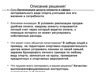 !Описание решения
• .Суть Организация досуга клиента в сфере
,экстремального вида спорта учитывая все его
.желания и потребности
• .Ключевая инновация -В условиях реализации продаж
,удобная оплата каждому клиенту открывается
,личный счет через который ведется оплата с
помощью которого он может регулировать
собственные расходы.
• ?Что может стать объектом патентования -В наборе опций к
, -примеру на территории спортивно оздоровительного
,центра можно устраивать пикники со своей семьей
заранее бронировать личного тренера по любому
, ,виду спорта записаться на курсы проведение
.праздничных и спортивных мероприятий
• ?Что труднее всего скопировать в вашем решении -Качество
,высококвалифицированные инструкторы
 