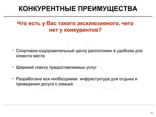 13
• Спортивно-оздоровительный центр расположен в удобном для
клиента месте
• Широкий спектр предоставляемых услуг
• Разработана вся необходимая инфрастуктура для отдыха и
проведения досуга с семьей
КОНКУРЕНТНЫЕ ПРЕИМУЩЕСТВА
Что есть у Вас такого эксклюзивного, чего
нет у конкурентов?
 