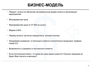 14
$
• Продукт: услуги по обучению экстремальным видам спорта и организация
мероприятий
• Фиксированная цена
• Фиксированная цена от 47 000 за услугу
• Маржа в 50%
• Период оплаты частично (предоплата, полный платеж)
• Ожидаемая конверсия в платящего клиента относительно входящего трафика
лидов 0,5
• Возможность и разового и постоянного клиента
• Если постоянный клиент, то каков его срок жизни клиента? Сколько периодов он
будет Вам платить в месяцах?
БИЗНЕС-МОДЕЛЬ
 