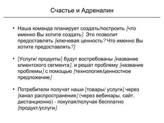 Счастье и Адреналин
• /Наша команда планирует создать построить [что
].именно Вы хотите создать Это позволит
предоставлять [ ?ключевая ценность Что именно Вы
?]хотите предоставлять
• [ / ]Услуги продукты будут востребованы [название
]клиентского сегмента , и решат проблему [название
]проблемы с помощью [ /технология ценностное
]предложение
• [ / ]Потребители получат наши товары услуги через
[ ]канал распространения ( , ,через вебинары сайт
) - /дистанционно покупая получая бесплатно
[ / ]продукт услуги .
 