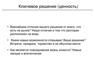 ( )Ключевое решение ценность
• ,Важнейшее отличие вашего решения от всего что
?есть на рынке Наше отличие в том что ресторан
.расположен на воде
• ?Какие новые возможности открывает Ваше решение
, ,Встреча праздник торжество в не обычном месте
• ?Как меняется повседневная жизнь клиента Новые
эмоции и впечатления
 