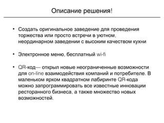 !Описание решения
• Создать оригинальное заведение для проведения
,торжества или просто встречи в уютном
неординарном заведении с высоким качеством кухни
• , wi-fiЭлектронное меню бесплатный
• QR- —код открыл новые неограниченные возможности
on-line .для взаимодействия компаний и потребителе В
QR-маленьком ярком квадратном лабиринте кода
можно запрограммировать все известные инновации
,ресторанного бизнеса а также множество новых
.возможностей
 