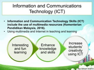 Information and Communications
Technology (ICT)
Increase
students’
creativity
using ICT
Enhance
knowledge
and skills
Interesting
and fun
learning
• Information and Communication Technology Skills (ICT)
include the use of multimedia resources (Kementerian
Pendidikan Malaysia, 2016).
• Using multimedia and Internet in teaching and learning
Nur Athirah Ibrahim
21
 