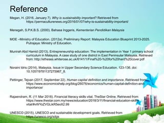 Reference
Megan, H. (2016, January 7). Why is sustainability important? Retrieved from
https://permaculturenews.org/2016/01/07/why-is-sustainability-important/
Menegah, S.P.K.B.S. (2000). Bahasa Inggeris, Kementerian Pendidikan Malaysia
MOE –Ministry of Education. (2012a). Preliminary Report: Malaysia Education Blueprint 2013-2025.
Putrajaya: Ministry of Education.
Munirah Abd Hamid (2013). Entrepreneurship education: The implementation in Year 1 primary school
curriculum in Malaysia. A case study of one district in East Peninsular Malaysia. Retrieved
from: http://etheses.whiterose.ac.uk/6141/1/Final%20-%20for%20hard%20cover.pdf
Noraini Idris (2014). Malaysia. Issue in Upper Secondary Science Education. 123-136. doi:
10.1057/9781137275967_8.
Pettinger, Tejvan (2017, September 22). Human capital definition and importance. Retrieved from
https://www.economicshelp.org/blog/26076/economics/human-capital-definition-and-
importance/
Rajaendram, R. (11 Mar 2018). Financial literacy skills vital. TheStar Online. Retrieved from
https://www.thestar.com.my/news/education/2018/3/11/financial-education-skills-
vital/#vWYoZVGLikR5exX2.99
UNESCO (2015). UNESCO and sustainable development goals. Retrieved from
https://unesco.org/sdgs
31
 