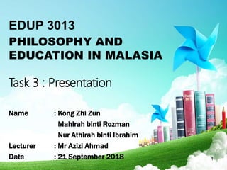EDUP 3013
PHILOSOPHY AND
EDUCATION IN MALASIA
Task 3 : Presentation
Name : Kong Zhi Zun
Mahirah binti Rozman
Nur Athirah binti Ibrahim
Lecturer : Mr Azizi Ahmad
Date : 21 September 2018 1
 