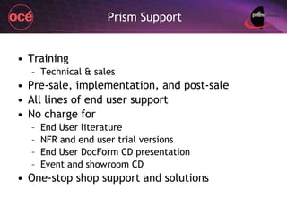 Prism Support Training Technical & sales Pre-sale, implementation, and post-sale All lines of end user support No charge for End User literature NFR and end user trial versions End User DocForm CD presentation Event and showroom CD One-stop shop support and solutions 