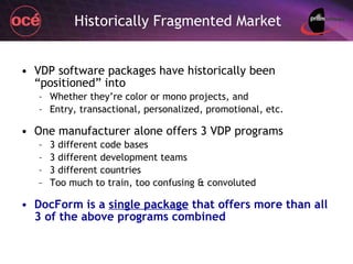 Historically Fragmented Market VDP software packages have historically been “positioned” into  Whether they’re color or mono projects, and Entry, transactional, personalized, promotional, etc. One manufacturer alone offers 3 VDP programs 3 different code bases 3 different development teams 3 different countries Too much to train, too confusing & convoluted DocForm is a  single package  that offers more than all 3 of the above programs combined 