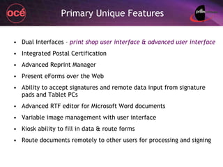 Primary Unique Features Dual Interfaces –  print shop user interface & advanced user interface Integrated Postal Certification Advanced Reprint Manager Present eForms over the Web Ability to accept signatures and remote data input from signature pads and Tablet PCs Advanced RTF editor for Microsoft Word documents Variable image management with user interface Kiosk ability to fill in data & route forms Route documents remotely to other users for processing and signing 