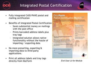 Integrated Postal Certification Fully integrated CASS/PAVE postal and mailing certification Benefits of Integrated Postal Certification Saves substantial money on mailings with the post office Prints barcoded address labels plus tray tags Integrated solution allows native functionality without the hassle of importing / exporting data No more presorting, exporting & importing data to third-party applications. Print all address labels and tray tags directly from DocForm End User Lit for Module 