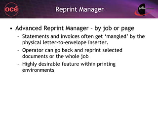 Reprint Manager Advanced Reprint Manager – by job or page Statements and invoices often get ‘mangled’ by the physical letter-to-envelope inserter. Operator can go back and reprint selected documents or the whole job Highly desirable feature within printing environments 