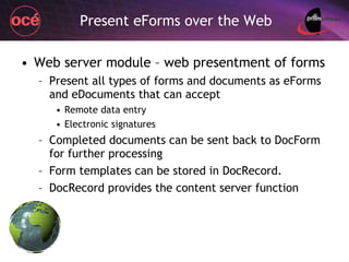 Present eForms over the Web Web server module – web presentment of forms Present all types of forms and documents as eForms and eDocuments that can accept Remote data entry Electronic signatures Completed documents can be sent back to DocForm for further processing Form templates can be stored in DocRecord. DocRecord provides the content server function 