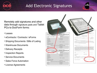 Add Electronic Signatures Remotely add signatures and other data through  signature pads and  Tablet PCs to DocForm forms: Leases eContracts / Contracts / eForms Shipping Documents / Bills of Lading Warehouse Documents Delivery Receipts Inspection Reports Service Documents Sales Force Automation License Agreements 