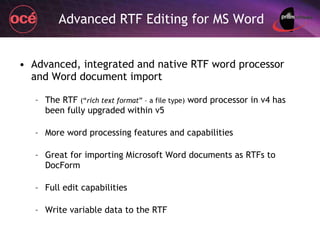 Advanced RTF Editing for MS Word Advanced, integrated and native RTF word processor and Word document import The RTF  (“ rich text format ” – a file type)  word processor in v4 has been fully upgraded within v5 More word processing features and capabilities Great for importing Microsoft Word documents as RTFs to DocForm Full edit capabilities Write variable data to the RTF 