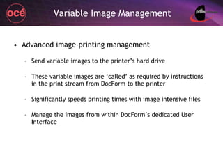 Variable Image Management Advanced image-printing management Send variable images to the printer’s hard drive These variable images are ‘called’ as required by instructions in the print stream from DocForm to the printer Significantly speeds printing times with image intensive files Manage the images from within DocForm’s dedicated User Interface 