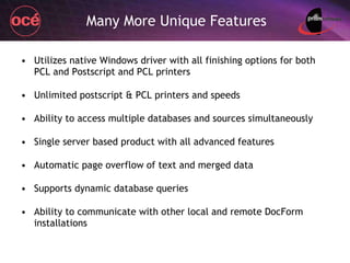 Many More Unique Features Utilizes native Windows driver with all finishing options for both PCL and Postscript and PCL printers Unlimited postscript & PCL printers and speeds Ability to access multiple databases and sources simultaneously Single server based product with all advanced features Automatic page overflow of text and merged data Supports dynamic database queries Ability to communicate with other local and remote DocForm installations 