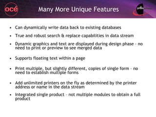 Many More Unique Features Can dynamically write data back to existing databases True and robust search & replace capabilities in data stream Dynamic graphics and text are displayed during design phase – no need to print or preview to see merged data Supports floating text within a page Print multiple, but slightly different, copies of single form – no need to establish multiple forms Add unlimited printers on the fly as determined by the printer address or name in the data stream Integrated single product – not multiple modules to obtain a full product 