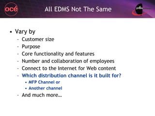 All EDMS Not The Same Vary by Customer size Purpose Core functionality and features Number and collaboration of employees Connect to the Internet for Web content Which distribution channel is it built for? MFP Channel or Another channel And much more… 