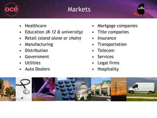 Healthcare Education  (K-12 & university) Retail  (stand alone or chain) Manufacturing Distribution Government Utilities Auto Dealers Mortgage companies Title companies Insurance Transportation Telecom Services Legal firms Hospitality Markets 