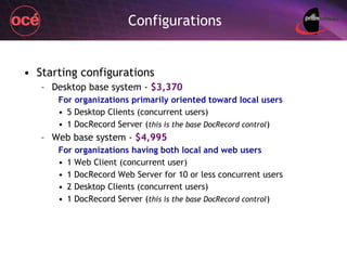 Configurations Starting configurations Desktop base system -  $3,370 For organizations primarily oriented toward local users 5 Desktop Clients (concurrent users) 1 DocRecord Server ( this is the base DocRecord control ) Web base system -  $4,995 For organizations having both local and web users 1 Web Client (concurrent user) 1 DocRecord Web Server for 10 or less concurrent users 2 Desktop Clients (concurrent users) 1 DocRecord Server ( this is the base DocRecord control ) 