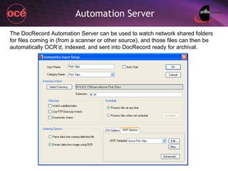 Automation Server The DocRecord Automation Server can be used to watch network shared folders for files coming in (from a scanner or other source), and those files can then be automatically OCR’d, indexed, and sent into DocRecord ready for archival. 