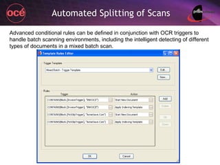 Automated Splitting of Scans Advanced conditional rules can be defined in conjunction with OCR triggers to handle batch scanning environments, including the intelligent detecting of different types of documents in a mixed batch scan. 