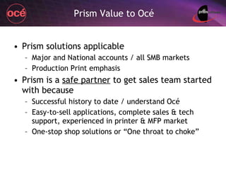 Prism Value to Océ Prism solutions applicable Major and National accounts / all SMB markets Production Print emphasis Prism is a  safe partner  to get sales team started with because Successful history to date / understand Océ  Easy-to-sell applications, complete sales & tech support, experienced in printer & MFP market One-stop shop solutions or “One throat to choke” 