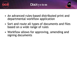 An advanced rules-based distributed print and departmental workflow application Sort and route all types of documents and files based on a wide range of rules Workflow allows for approving, amending and signing documents Doc System 