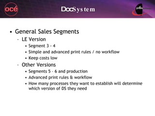 Doc System General Sales Segments LE Version Segment 3 - 4 Simple and advanced print rules / no workflow Keep costs low Other Versions Segments 5 – 6 and production Advanced print rules & workflow How many processes they want to establish will determine which version of DS they need 