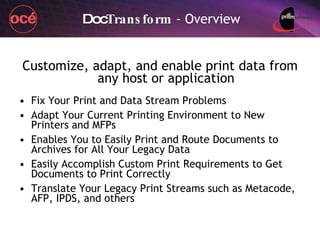 Doc Transform  - Overview Customize, adapt, and enable print data from any host or application Fix Your Print and Data Stream Problems Adapt Your Current Printing Environment to New Printers and MFPs Enables You to Easily Print and Route Documents to Archives for All Your Legacy Data Easily Accomplish Custom Print Requirements to Get Documents to Print Correctly Translate Your Legacy Print Streams such as Metacode, AFP, IPDS, and others 