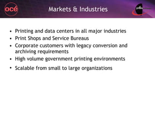 Markets & Industries Printing and data centers in all major industries Print Shops and Service Bureaus Corporate customers with legacy conversion and archiving requirements High volume government printing environments Scalable from small to large organizations   