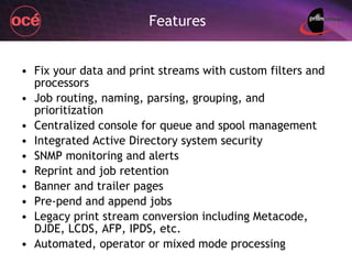 Features Fix your data and print streams with custom filters and processors Job routing, naming, parsing, grouping, and prioritization Centralized console for queue and spool management Integrated Active Directory system security  SNMP monitoring and alerts Reprint and job retention Banner and trailer pages Pre-pend and append jobs Legacy print stream conversion including Metacode, DJDE, LCDS, AFP, IPDS, etc. Automated, operator or mixed mode processing 