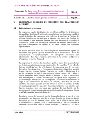 GUIDE DES PROCÉDURES D'IMMIGRATION

 Composante 3 : Programme de recrutement et de sélection des
                                                                              GPI-3-1
                candidats à l’immigration économique

Chapitre 1 :      Les travailleurs qualifiés permanents                       Page 10

2.    PROGRAMME RÉGULIER DE SÉLECTION DES TRAVAILLEURS
      QUALIFIÉS

2.1   Présentation du programme

      Le programme régulier de sélection des travailleurs qualifiés vise à sélectionner
      des candidats dont le profil socioprofessionnel répond aux besoins du marché du
      travail du Québec. Le programme vise également à contribuer à l’atteinte des
      niveaux d'immigration, en favorisant la sélection des jeunes, des familles, des
      francophones et des personnes formées dans des domaines de formation en
      demande au Québec. Il a été conçu en respectant les principes sous-jacents à la
      politique d’immigration du Québec et en tenant compte des contraintes
      opérationnelles.

      Le marché du travail actuel est caractérisé par des transformations rapides qui
      nécessitent une grande capacité d'adaptation de la main-d'œuvre. Aussi, les
      caractéristiques socioprofessionnelles des immigrants travailleurs sont
      déterminantes dans leur processus d'insertion à la société québécoise et
      d’adaptation au marché du travail.

      Le programme de sélection des travailleurs qualifiés repose donc essentiellement
      sur lesdites caractéristiques socioprofessionnelles des candidats. À cet effet, les
      facteurs considérés aux fins d’évaluation du programme sont les suivants :
      Formation, Expérience, Âge et Connaissances linguistiques (français et anglais).
      D’autres facteurs pouvant faciliter l’insertion en emploi et l’intégration à la
      société québécoise en général sont également pris en compte, soit : Séjour et
      famille au Québec, Offre d’emploi validée et Enfants. De plus, si les candidats
      sont accompagnés, le facteur Caractéristiques de l’époux ou du conjoint de fait
      qui accompagne est considéré (ce facteur permet l’évaluation de la formation, de
      l’âge et des connaissances en français du conjoint). Dans tous les cas, les
      candidats travailleurs qualifiés doivent détenir au moins un diplôme d’études
      secondaires et posséder les ressources financières suffisantes pour satisfaire leurs
      besoins essentiels, ainsi que ceux des membres de leur famille qui les
      accompagnent, pendant une période déterminée (requiert la signature du Contrat
      relatif à la capacité d’autonomie financière).

      La prise en compte des besoins du marché du travail se fait par le biais de la Liste
      des domaines de formation associée au critère Domaine de formation (facteur
      Formation) et, pour les besoins à court terme, par le biais du facteur Offre
      d’emploi validée. La section 2.2 de ce chapitre présente la Liste des domaines de
      formation rattachée à ce critère et utilisée à cette fin (VOIR GPI 3-1, SECTION
      2.2).


 Mise à jour                                                           OCTOBRE 2009
 