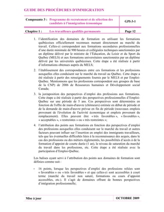 GUIDE DES PROCÉDURES D'IMMIGRATION

Composante 3 : Programme de recrutement et de sélection des
                                                                              GPI-3-1
               candidats à l’immigration économique

Chapitre 1 :      Les travailleurs qualifiés permanents                        Page 12

      1. l’identification des domaines de formation en utilisant les formations
         québécoises officiellement reconnues menant directement au marché du
         travail. Celles-ci correspondent aux formations secondaires professionnelles
         d’une durée minimale de 900 heures et collégiales techniques sanctionnées par
         un diplôme délivré par le ministre de l’Éducation, du Loisir et du Sport du
         Québec (MELS) et aux formations universitaires sanctionnées par un diplôme
         délivré par les universités québécoises. Cette étape a été réalisée à partir
         d’informations obtenues auprès du MELS;
      2. l’établissement des correspondances entre ces formations et les professions
         auxquelles elles conduisent sur le marché du travail au Québec. Cette étape a
         été réalisée à partir des renseignements fournis par le MELS et par Emploi-
         Québec. Mentionnons que les professions correspondent aux groupes de base
         de la CNP) de 2006 de Ressources humaines et Développement social
         Canada;
      3. la juxtaposition des perspectives d’emploi des professions aux formations.
         Cette étape a été réalisée à partir des perspectives professionnelles d’Emploi-
         Québec sur une période de 5 ans. Ces perspectives sont déterminées en
         fonction de l'offre de main-d'œuvre (chômeurs) estimée en début de période et
         de la demande de main-d'œuvre prévue en fin de période (nouveaux emplois
         provenant de l'évolution de l'activité économique et emplois provenant du
         remplacement). Elles peuvent être « très favorables », « favorables »,
         « acceptables », « restreintes » ou « très restreintes »;
      4. l’attribution des points aux formations en fonction des perspectives d’emploi
         des professions auxquelles elles conduisent sur le marché du travail et autres
         facteurs pouvant influer sur l’insertion en emploi des immigrants travailleurs,
         tels que les éventuelles difficultés liées à la reconnaissance des acquis, dans le
         cas des professions ou des métiers réglementés, les possibilités d’accès à de la
         formation d’appoint de courte durée (1 an), le niveau de saturation du marché
         du travail dans les professions, etc. Cette étape a été réalisée avec la
         participation d’Emploi-Québec.

      Les balises ayant servi à l’attribution des points aux domaines de formation sont
      définies comme suit :

     -   16 points, lorsque les perspectives d’emploi des professions reliées sont
         « favorables » ou « très favorables » et que celles-ci sont accessibles à court
         terme (marché du travail non saturé, formations ou cours d’appoint
         accessibles, etc.). Il s’agit de domaines offrant de bonnes perspectives
         d’intégration professionnelle;



Mise à jour                                                            OCTOBRE 2009
 