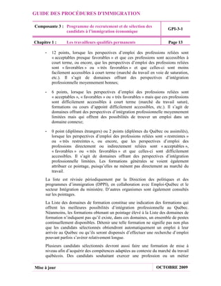 GUIDE DES PROCÉDURES D'IMMIGRATION

Composante 3 : Programme de recrutement et de sélection des
                                                                            GPI-3-1
               candidats à l’immigration économique

Chapitre 1 :     Les travailleurs qualifiés permanents                      Page 13

     -   12 points, lorsque les perspectives d’emploi des professions reliées sont
         « acceptables presque favorables » et que ces professions sont accessibles à
         court terme, ou encore, que les perspectives d’emploi des professions reliées
         sont « favorables » ou « très favorables » et que celles-ci sont moins
         facilement accessibles à court terme (marché du travail en voie de saturation,
         etc.). Il s’agit de domaines offrant des perspectives d’intégration
         professionnelle moyennement bonnes;

     -   6 points, lorsque les perspectives d’emploi des professions reliées sont
         « acceptables », « favorables » ou « très favorables » mais que ces professions
         sont difficilement accessibles à court terme (marché du travail saturé,
         formations ou cours d’appoint difficilement accessibles, etc.). Il s’agit de
         domaines offrant des perspectives d’intégration professionnelle moyennement
         limitées mais qui offrent des possibilités de trouver un emploi dans un
         domaine connexe;

     -   0 point (diplômes étrangers) ou 2 points (diplômes du Québec ou assimilés),
         lorsque les perspectives d’emploi des professions reliées sont « restreintes »
         ou « très restreintes », ou encore, que les perspectives d’emploi des
         professions directement ou indirectement reliées sont « acceptables »,
         « favorables » ou « très favorables » et que celles-ci sont difficilement
         accessibles. Il s’agit de domaines offrant des perspectives d’intégration
         professionnelle limitées. Les formations générales se voient également
         attribuer ce pointage, puisqu’elles ne mènent pas directement au marché du
         travail.
      La liste est révisée périodiquement par la Direction des politiques et des
      programmes d’immigration (DPPI), en collaboration avec Emploi-Québec et le
      secteur Intégration du ministère. D’autres organismes sont également consultés
      sur les pointages.
      La Liste des domaines de formation constitue une indication des formations qui
      offrent les meilleures possibilités d’intégration professionnelle au Québec.
      Néanmoins, les formations obtenant un pointage élevé à la Liste des domaines de
      formation n’indiquent pas qu’il existe, dans ces domaines, un ensemble de postes
      continuellement disponibles. Détenir une telle formation ne signifie pas non plus
      que les candidats sélectionnés obtiendront automatiquement un emploi à leur
      arrivée au Québec ou qu’ils seront dispensés d’effectuer une recherche d’emploi
      pouvant parfois s’avérer relativement longue.
      Plusieurs candidats sélectionnés devront aussi faire une formation de mise à
      niveau afin d’acquérir des compétences adaptées au contexte du marché du travail
      québécois. Des candidats souhaitant exercer une profession ou un métier

Mise à jour                                                          OCTOBRE 2009
 