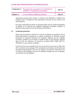 GUIDE DES PROCÉDURES D'IMMIGRATION

 Composante 3 : Programme de recrutement et de sélection des
                                                                              GPI-3-1
                candidats à l’immigration économique

Chapitre 1 :      Les travailleurs qualifiés permanents                       Page 14

      réglementés pourront dans certains cas éprouver des difficultés à satisfaire aux
      exigences liées à l’obtention d’une autorisation d’exercice de leur métier ou de
      leur profession.

      Il est donc impossible de réaliser un arrimage parfait entre les emplois disponibles
      au Québec et la sélection des candidats immigrants travailleurs qualifiés en
      utilisant exclusivement la Liste des domaines de formation.

2.3   Traitement prioritaire

      Dans le but d’accélérer la sélection et l’arrivée au Québec de travailleurs dont le
      profil professionnel correspond à un emploi en demande, le Ministère accorde
      maintenant un traitement prioritaire aux demandes déposées par des candidats
      travailleurs qualifiés qui ont obtenu un diplôme dans un des domaines indiqués
      dans la Liste des domaines de formation privilégiés 2009 (VOIR GPI 3-1,
      ANNEXE 2), sous certaines conditions.

      Cette liste est un sous-ensemble de la Liste des domaines de formation 2009, mais
      elle ne contient aucun pointage. Elle correspond aux domaines de formation qui
      accordent le plus de points à la Liste des domaines de formation 2009 (soit 12 ou
      16 points) et elle distingue, elle-aussi, les diplômes étrangers de ceux du Québec,
      ou assimilés à de tels diplômes.




 Mise à jour                                                           OCTOBRE 2009
 