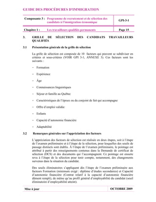 GUIDE DES PROCÉDURES D'IMMIGRATION

 Composante 3 : Programme de recrutement et de sélection des
                                                                             GPI-3-1
                candidats à l’immigration économique

Chapitre 1 :      Les travailleurs qualifiés permanents                       Page 15

3.    GRILLE DE          SÉLECTION         DES     CANDIDATS         TRAVAILLEURS
      QUALIFIÉS

3.1   Présentation générale de la grille de sélection

      La grille de sélection est composée de 10 facteurs qui peuvent se subdiviser en
      critères et sous-critères (VOIR GPI 3-1, ANNEXE 3). Ces facteurs sont les
      suivants :

      - Formation

      - Expérience

      - Âge

      - Connaissances linguistiques

      - Séjour et famille au Québec

      - Caractéristiques de l’époux ou du conjoint de fait qui accompagne

      - Offre d’emploi validée

      - Enfants

      - Capacité d’autonomie financière

      - Adaptabilité

3.2    Remarques générales sur l’appréciation des facteurs

      L’appréciation des facteurs de sélection est réalisée en deux étapes, soit à l’étape
      de l’examen préliminaire et à l’étape de la sélection, pour lesquelles des seuils de
      passage distincts sont établis. À l’étape de l’examen préliminaire, le pointage est
      attribué à partir des renseignements contenus dans la Demande de certificat de
      sélection (DCS) et des documents qui l’accompagnent. Ce pointage est ensuite
      revu à l’étape de la sélection pour tenir compte, notamment, des changements
      survenus dans la situation du candidat.

      Des seuils éliminatoires s’appliquent dès l’étape de l’examen préliminaire aux
      facteurs Formation (minimum exigé : diplôme d’études secondaires) et Capacité
      d’autonomie financière (Contrat relatif à la capacité d’autonomie financière
      dûment rempli), de même qu’au profil général d’employabilité du candidat (seuil
      éliminatoire d’employabilité atteint).

 Mise à jour                                                           OCTOBRE 2009
 
