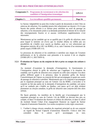 GUIDE DES PROCÉDURES D'IMMIGRATION

 Composante 3 : Programme de recrutement et de sélection des
                                                                              GPI-3-1
                candidats à l’immigration économique

Chapitre 1 :      Les travailleurs qualifiés permanents                        Page 16

      Le facteur Adaptabilité ne peut être évalué à partir de documents et doit l’être en
      entrevue de sélection. Un candidat pourra être sélectionné sur dossier s’il n’a pas
      besoin des points alloués à ce facteur pour satisfaire au seuil de passage en
      sélection, si les documents joints à sa demande permettent d’attester de la véracité
      des renseignements fournis et si aucune vérification supplémentaire n’est
      nécessaire.

      Mentionnons qu’un candidat qui ne se qualifie pas à la grille de sélection, mais
      pour lequel le ministre est d’avis que le résultat obtenu ne reflète pas ses
      possibilités de s’établir avec succès au Québec, peut se voir sélectionné par
      dérogation (articles 40 et 40.1 du RSRE), et ce, sans l’atteinte d’un minimum de
      points requis (VOIR GPI 3-5).

      Le processus de sélection et les conditions à satisfaire aux étapes de l’examen
      préliminaire et de la sélection sont présentés à la section 4 de ce chapitre
      (VOIR GPI 3-1, SECTION 4).

3.2.1 Évaluation de l’époux ou du conjoint de fait et prise en compte des enfants à
      charge

      Au moment d’examiner la demande d’immigration, le fonctionnaire à
      l’immigration choisit la grille de sélection qui s’applique à la situation du
      candidat, soit la grille de sélection avec conjoint ou celle sans conjoint. Ces deux
      grilles diffèrent quant à la présence, dans la première grille, du facteur
      Caractéristiques de l’époux ou conjoint de fait qui accompagne et quant aux seuils
      de passage en sélection à satisfaire. Mentionnons que si le conjoint n’accompagne
      pas le requérant principal au sens de l’article 1.k) du RSRE, c’est-à-dire si le
      conjoint ne fait pas partie de la demande d’immigration du candidat, soit parce
      qu’il ne souhaite pas s’établir au Québec, soit parce qu’il est déjà résident
      permanent ou citoyen canadien, la grille de sélection sans conjoint doit être alors
      utilisée.

      De façon générale, les membres de la famille qui n’accompagnent pas le
      requérant principal au sens de l’article 1.k) du RSRE ne doivent être pris en
      compte, ni dans l’évaluation des facteurs et critères de sélection, ni dans le calcul
      du montant faisant l’objet d’un engagement financier au regard du facteur
      Capacité d’autonomie financière. Les seules exceptions à cette règle concernent :

      1. l’enfant à charge citoyen canadien du requérant principal ou de son conjoint
         au regard du facteur Capacité d’autonomie financière. Celui-ci doit être
         considéré     dans     le    calcul,   qu’il    accompagne       ou    non;



 Mise à jour                                                           OCTOBRE 2009
 