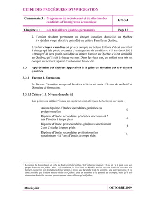 GUIDE DES PROCÉDURES D'IMMIGRATION

    Composante 3 : Programme de recrutement et de sélection des
                                                                                                             GPI-3-1
                   candidats à l’immigration économique

    Chapitre 1 :            Les travailleurs qualifiés permanents                                            Page 17

           2. l’enfant résident permanent ou citoyen canadien domicilié au Québec
              (« résidant ») qui doit être considéré au critère Famille au Québec.

           L’enfant citoyen canadien est pris en compte au facteur Enfants s’il est un enfant
           à charge qui fait partie du projet d’immigration du candidat et s’il est domicilié à
           l’étranger1. Il sera plutôt considéré au critère Famille au Québec s’il est domicilié
           au Québec, qu’il soit à charge ou non. Dans les deux cas, cet enfant sera pris en
           compte au facteur Capacité d’autonomie financière.

3.3        Appréciation des facteurs applicables à la grille de sélection des travailleurs
           qualifiés

3.3.1 Facteur 1. Formation

           Le facteur Formation comprend les deux critères suivants : Niveau de scolarité et
           Domaine de formation.

3.3.1.1 Cr itèr e 1.1 : Niveau de scolar ité

           Les points au critère Niveau de scolarité sont attribués de la façon suivante :

                     Aucun diplôme d’études secondaires générales ou
                                                                                                                       0
                     professionnelles
                     Diplôme d’études secondaires générales sanctionnant 5
                                                                                                                       2
                     ans d’études à temps plein
                     Diplôme d’études postsecondaires générales sanctionnant
                                                                                                                       4
                     2 ans d’études à temps plein
                     Diplôme d’études secondaires professionnelles
                                                                                                                      6
                     sanctionnant 4 à 7 ans d’études à temps plein




1
    La notion de domicile est ici celle du Code civil du Québec. Si l’enfant est majeur (18 ans et +), il peut avoir son
    propre domicile au Québec. Mais, s’il est mineur, le Code civil du Québec prévoit que son domicile sera chez son
    tuteur. Les parents sont les tuteurs de leur enfant, à moins que la tutelle n’ait été confiée à une autre personne. Il est
    donc possible que l’enfant mineur réside au Québec, chez un membre de la parenté par exemple, mais qu’il soit
    néanmoins domicilié chez ses parents tuteurs, donc ailleurs qu’au Québec.




    Mise à jour                                                                                     OCTOBRE 2009
 