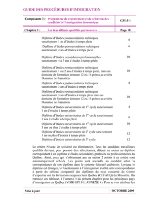 GUIDE DES PROCÉDURES D'IMMIGRATION

Composante 3 : Programme de recrutement et de sélection des
                                                                             GPI-3-1
               candidats à l’immigration économique

Chapitre 1 :       Les travailleurs qualifiés permanents                     Page 18

               Diplôme d’études postsecondaires techniques
                                                                                   6
               sanctionnant 1 an d’études à temps plein
                Diplôme d’études postsecondaires techniques                        6
               sanctionnant 2 ans d’études à temps plein

               Diplôme d’études secondaires professionnelles                      10
               sanctionnant 4 à 7 ans d’études à temps plein

               Diplôme d’études postsecondaires techniques
               sanctionnant 1 ou 2 ans d’études à temps plein, dans un            10
               domaine de formation donnant 12 ou 16 points au critère
               Domaine de formation
               Diplôme d’études postsecondaires techniques                         8
               sanctionnant 3 ans d’études à temps plein
               Diplôme d’études postsecondaires techniques
               sanctionnant 3 ans d’études à temps plein dans un
                                                                                  10
               domaine de formation donnant 12 ou 16 points au critère
               Domaine de formation
               Diplôme d’études universitaires de 1er cycle sanctionnant           4
               1 an d’études à temps plein
               Diplôme d’études universitaires de 1er cycle sanctionnant
                                                                                   6
               2 ans d’études à temps plein
               Diplôme d’études universitaires de 1er cycle sanctionnant          10
               3 ans ou plus d’études à temps plein
               Diplôme d’études universitaires de 2e cycle sanctionnant
                                                                                  12
               1 an ou plus d’études à temps plein
               Diplôme d’études universitaires de 3e cycle                        12

      Le critère Niveau de scolarité est éliminatoire. Tous les candidats travailleurs
      qualifiés doivent, pour pouvoir être sélectionnés, détenir au moins un diplôme
      correspondant à un diplôme d’études secondaires générales ou professionnelles du
      Québec. Ainsi, ceux qui n’obtiennent pas au moins 2 points à ce critère sont
      automatiquement refusés. Les points sont accordés au candidat selon la
      correspondance de son diplôme dans le système éducatif québécois. Lorsque le
      diplôme est étranger, le fonctionnaire à l’immigration établit cette correspondance
      à partir du tableau comparatif des diplômes du pays concerné du Centre
      d’expertise sur les formations acquises hors Québec (CEFAHQ) du Ministère. On
      retrouve ces tableaux à l’annexe 4 du présent chapitre pour les principaux pays
      d’immigration au Québec (VOIR GPI 3-1, ANNEXE 4). Pour se voir attribuer les

Mise à jour                                                            OCTOBRE 2009
 
