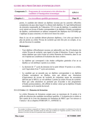 GUIDE DES PROCÉDURES D'IMMIGRATION

    Composante 3 : Programme de recrutement et de sélection des
                                                                                                           GPI-3-1
                   candidats à l’immigration économique

    Chapitre 1 :           Les travailleurs qualifiés permanents                                            Page 19

          points, le candidat doit détenir un diplôme reconnu par les autorités officielles
          compétentes du pays dans lequel il a obtenu ledit diplôme. Il s’agit habituellement
          du ministère responsable de l’éducation. S’il n’a pas de diplôme, le candidat doit
          avoir atteint un niveau d’études correspondant à un diplôme d’études secondaires
          du Québec, conformément au tableau comparatif des diplômes du CEFAHQ qui
          s’applique au pays concerné, et il doit avoir réussi les cours1.

          Dans le cas où un candidat détient plusieurs diplômes, c’est celui qui donne le
          plus de points au critère Niveau de scolarité qui doit être pris en compte, et ce,
          afin de favoriser le candidat.

          Remarques :

          - Tout diplôme officiellement reconnu est admissible aux fins d’évaluation du
            critère Niveau de scolarité, sans égard à la date d’obtention. Il peut s’agir du
            même diplôme que celui évalué au critère Domaine de formation, dans le cas
            où il répond aux conditions d’évaluation des deux critères.

          - Le diplôme qui correspond à des études collégiales générales d’un an au
            Québec se voit attribuer 2 points à ce critère.

          - Le doctorat de 1er cycle du domaine de la santé obtient 10 points à ce critère,
            soit l’équivalent d’un 1er cycle universitaire.

          - Le candidat qui ne possède pas un diplôme correspondant à un diplôme
            d’études secondaires au Québec, mais qui détient une Attestation
            d’équivalence de niveau de scolarité de cinquième année du secondaire
            délivrée par le MELS, se voit attribuer 2 points au critère Niveau de scolarité.
            Bien que cette attestation ne permette pas d’accéder à des programmes
            d’études postsecondaires, elle affiche la même valeur qu’un diplôme d’études
            secondaires sur le marché du travail.

3.3.1.2 Cr itèr e 1.2 : Domaine de for mation

          Le critère Domaine de formation compte pour un maximum de 16 points à la
          grille de sélection des candidats travailleurs qualifiés. L’évaluation de ce critère se
          fait à partir de la Liste des domaines de formation du MICC que l’on retrouve à
          l’annexe 1 de ce chapitre (VOIR GPI 3-1, ANNEXE 1).



1
        Par exemple, les tableaux comparatifs de l’Algérie et du Maroc accordent un secondaire 5 au détenteur d’un relevé de
        notes de la deuxième année secondaire réussie de même que le tableau de l’Argentine accorde ce même niveau au
        détenteur d’un relevé de notes de la quatrième année secondaire réussie.


    Mise à jour                                                                                   OCTOBRE 2009
 