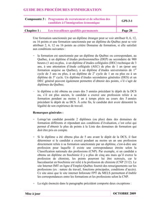 GUIDE DES PROCÉDURES D'IMMIGRATION

Composante 3 : Programme de recrutement et de sélection des
                                                                            GPI-3-1
               candidats à l’immigration économique

Chapitre 1 :      Les travailleurs qualifiés permanents                     Page 20

      Une formation sanctionnée par un diplôme étranger peut se voir attribuer 0, 6, 12,
      ou 16 points et une formation sanctionnée par un diplôme du Québec peut se voir
      attribuer 2, 6, 12 ou 16 points au critère Domaine de formation, si elle satisfait
      aux conditions suivantes :

     - la formation est sanctionnée par un diplôme du Québec ou correspondant, au
       Québec, à un diplôme d’études professionnelles (DEP) au secondaire de 900
       heures (1 an) ou plus, à un diplôme d’études collégiales (DEC) technique de 3
       ans, à une attestation d’étude collégiale (AEC) de plus de 1 an (pour une
       formation acquise au Québec), à un diplôme d’études universitaires de 1er
       cycle de 3 ans ou plus, à un diplôme de 2e cycle de 1 an ou plus ou à un
       diplôme de 3e cycle. Un diplôme d’études secondaires générales (DES) et un
       DEC général peuvent également permettre d’obtenir des points, s’il s’agit de
       diplômes du Québec;

     - le diplôme a été obtenu au cours des 5 années précédant le dépôt de la DCS
       ou, s’il est plus ancien, le candidat a exercé une profession reliée à sa
       formation pendant au moins 1 an à temps plein au cours des 5 années
       précédant le dépôt de sa DCS. À cette fin, le candidat doit avoir démontré la
       légalité de son expérience de travail.

      Remarques générales :

     - Lorsqu’un candidat possède 2 diplômes (ou plus) dans des domaines de
       formation différents et répondant aux conditions d’évaluation, c’est celui qui
       permet d’obtenir le plus de points à la Liste des domaines de formation qui
       doit être pris en compte.

     - Si le diplôme a été obtenu plus de 5 ans avant le dépôt de la DCS, il faut
       déterminer si le candidat a exercé pendant au moins un an une profession
       directement reliée à sa formation sanctionnée par un diplôme, c'est-à-dire une
       profession pour laquelle il existe une correspondance étroite selon la
       Classification nationale des professions (CNP). Par exemple, si un candidat a
       obtenu un diplôme en biochimie il y a plus de cinq ans mais qu’il exerce la
       profession de chimiste, les points pourront lui être octroyés, car le
       baccalauréat en biochimie est relié à la profession de chimiste (CNP 2112). Le
       site Internet IMT en ligne d’Emploi-Québec fournit des renseignements sur les
       professions (ex : nature du travail, fonctions principales, conditions d’accès).
       Ce site ainsi que le site internet Inforoute FPT du MELS permettent d’établir
       les correspondances entre les formations et les professions selon la CNP.

     - La règle énoncée dans le paragraphe précédent comporte deux exceptions :


Mise à jour                                                          OCTOBRE 2009
 